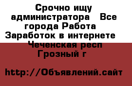 Срочно ищу администратора - Все города Работа » Заработок в интернете   . Чеченская респ.,Грозный г.